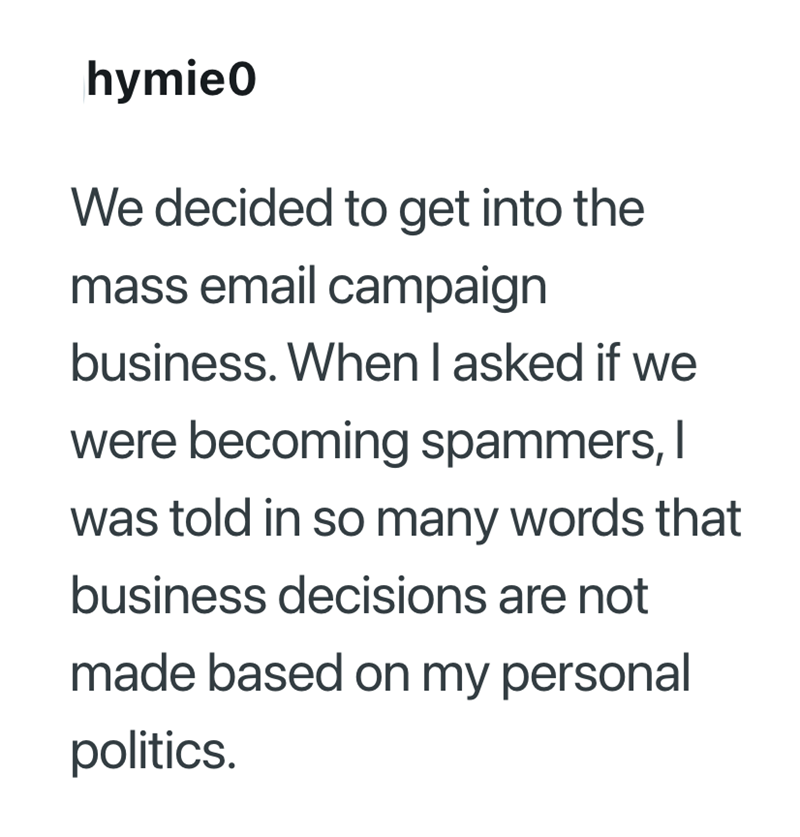 hymie0 We decided to get into the mass email campaign business. When I asked if we were becoming spammers, I was told in so many words that business decisions are not made based on my personal politics.