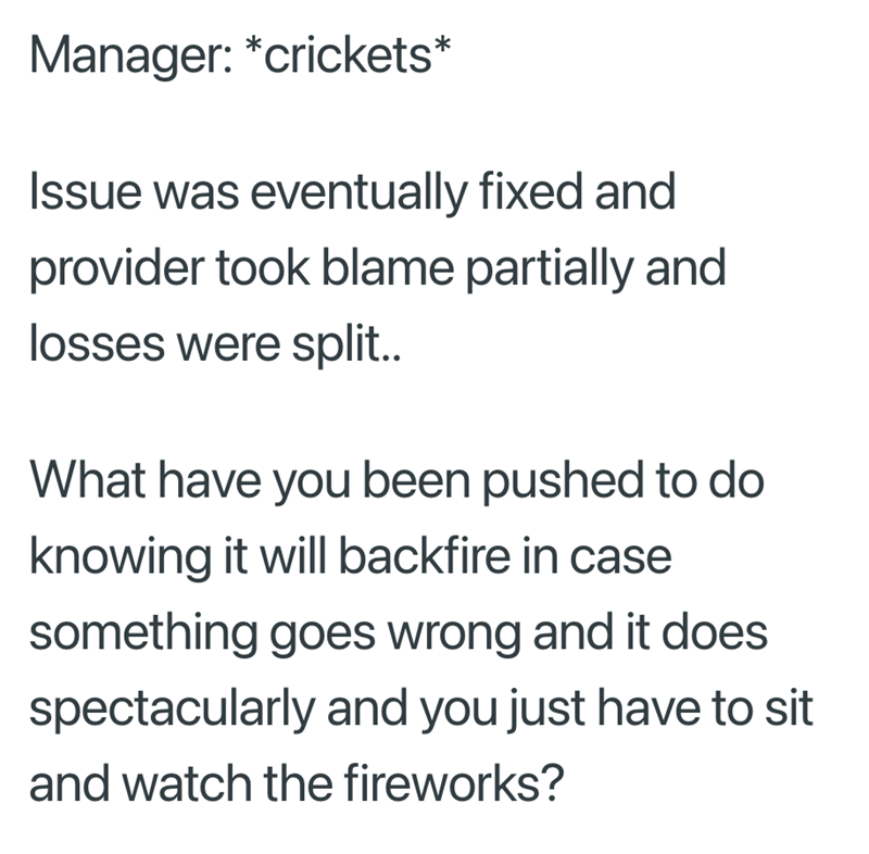 Manager: *crickets* Issue was eventually fixed and provider took blame partially and losses were split.. What have you been pushed to do knowing it will backfire in case something goes wrong and it does spectacularly and you just have to sit and watch the fireworks?