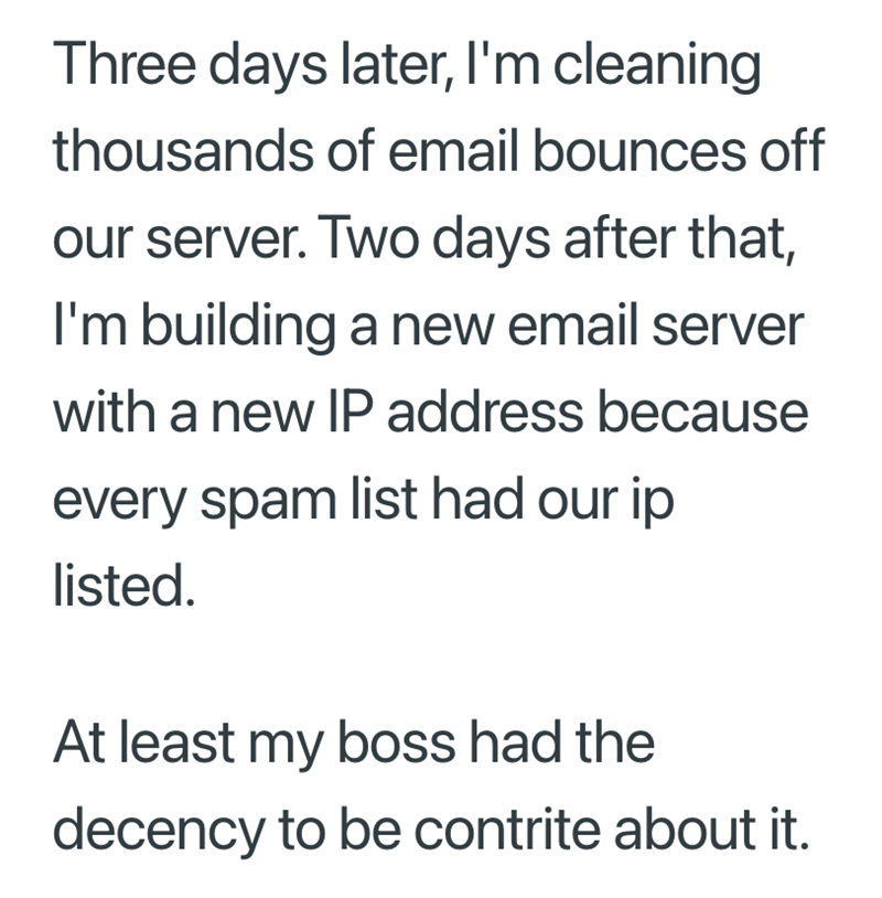 Three days later, I'm cleaning thousands of email bounces off our server. Two days after that, I'm building a new email server with a new IP address because every spam list had our ip listed. At least my boss had the decency to be contrite about it.