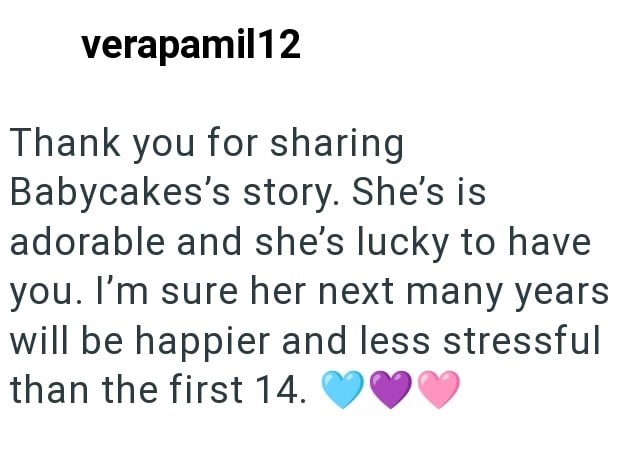 verapamil12 Thank you for sharing Babycakes's story. She's is adorable and she's lucky to have you. I'm sure her next many years will be happier and less stressful than the first 14.
