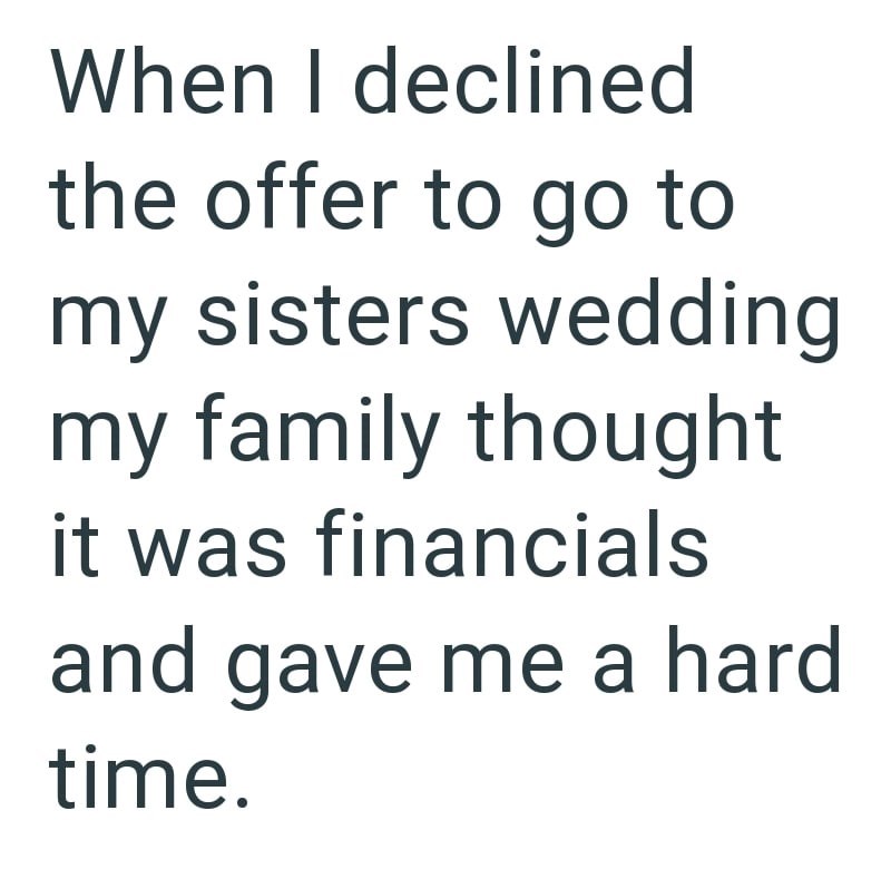 When I declined the offer to go to my sisters wedding my family thought it was financials and gave me a hard time.