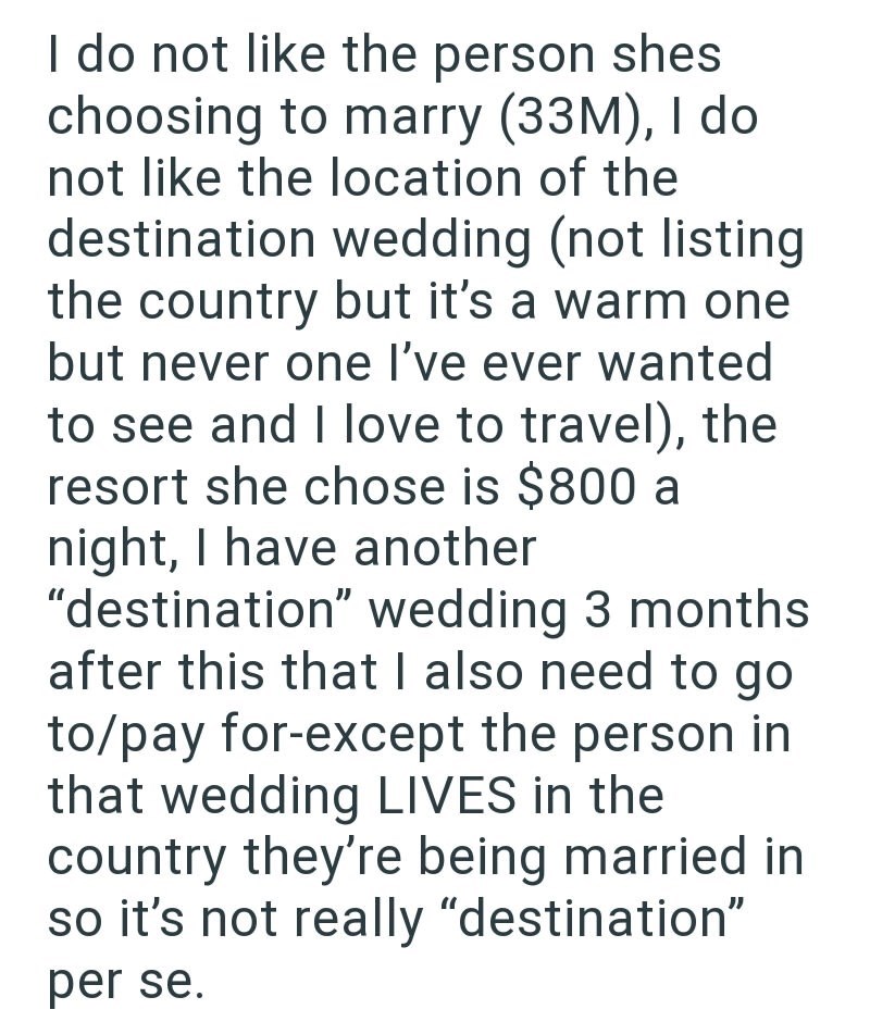 I do not like the person shes choosing to marry (33M), I do not like the location of the destination wedding (not listing the country but it's a warm one but never one I've ever wanted to see and I love to travel), the resort she chose is $800 a night, I have another "destination" wedding 3 months after this that I also need to go to/pay for-except the person in that wedding LIVES in the country they're being married in so it's not really "destination" per se.