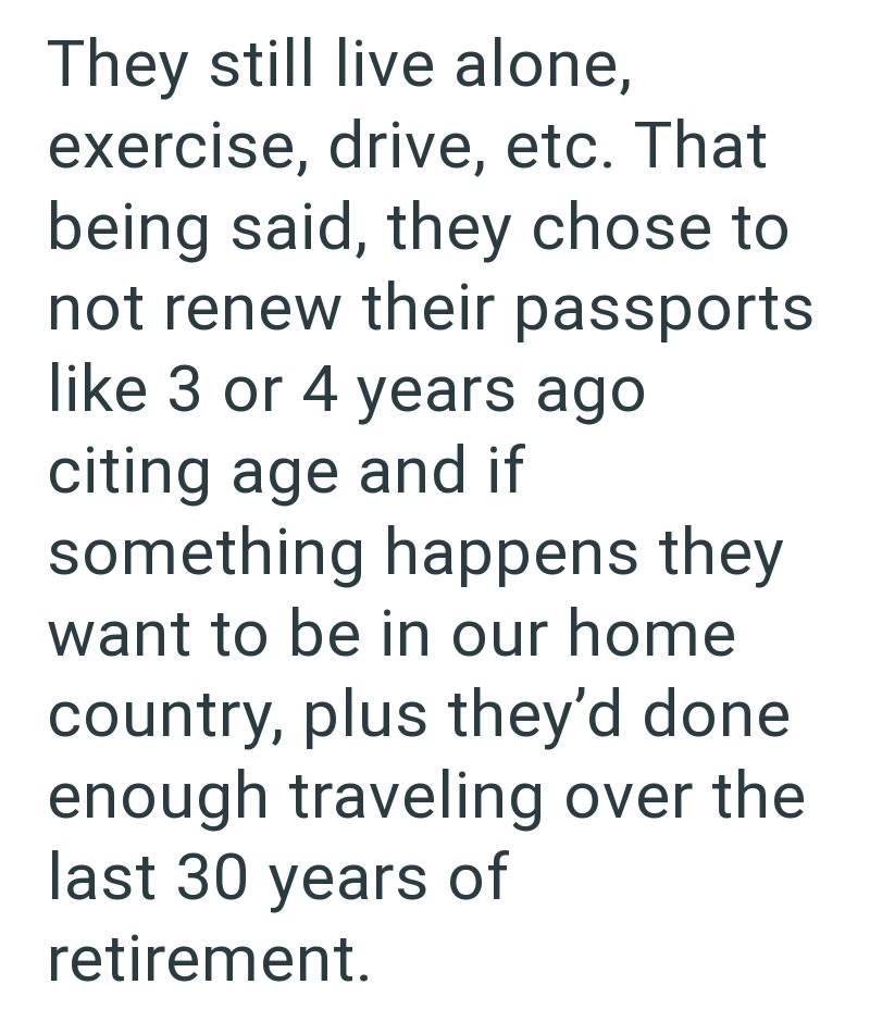 They still live alone, exercise, drive, etc. That being said, they chose to not renew their passports like 3 or 4 years ago citing age and if something happens they want to be in our home country, plus they'd done enough traveling over the last 30 years of retirement.