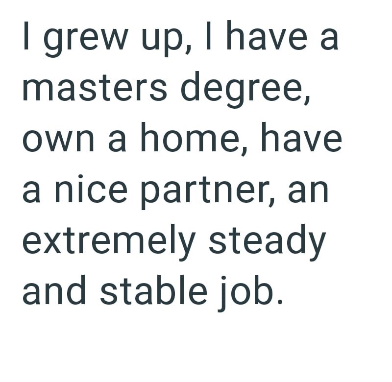 I grew up, I have a masters degree, own a home, have a nice partner, an extremely steady and stable job.