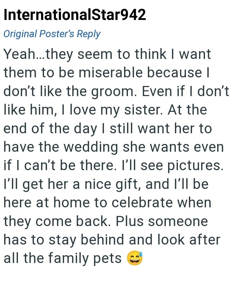 InternationalStar942 Original Poster's Reply Yeah...they seem to think I want them to be miserable because | don't like the groom. Even if I don't like him, I love my sister. At the end of the day I still want her to have the wedding she wants even if I can't be there. I'll see pictures. I'll get her a nice gift, and I'll be here at home to celebrate when they come back. Plus someone has to stay behind and look after all the family pets