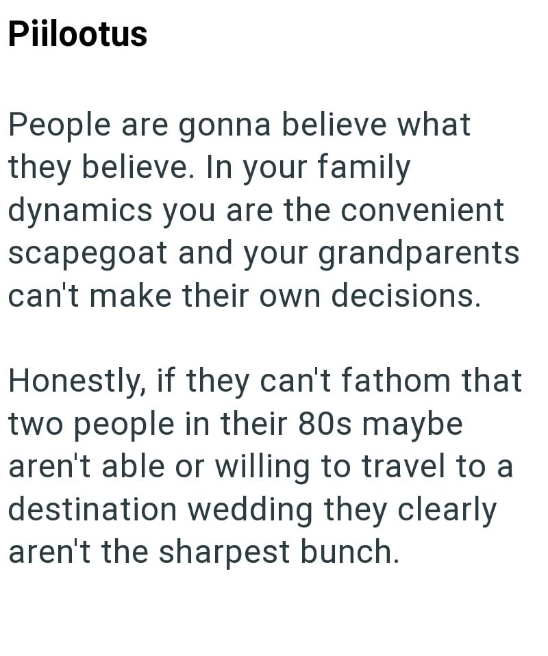 Piilootus People are gonna believe what they believe. In your family dynamics you are the convenient scapegoat and your grandparents can't make their own decisions. Honestly, if they can't fathom that two people in their 80s maybe aren't able or willing to travel to a destination wedding they clearly aren't the sharpest bunch.