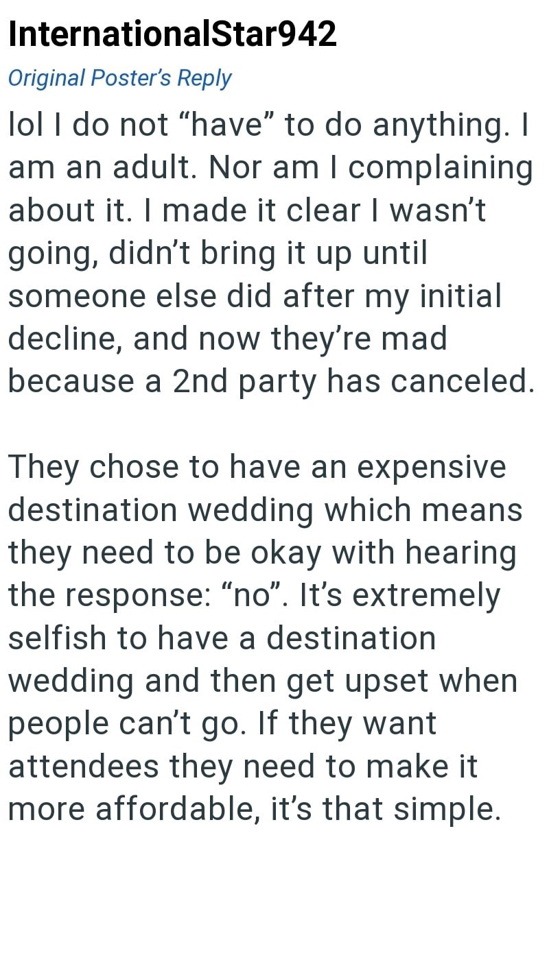 InternationalStar942 Original Poster's Reply lol I do not "have" to do anything. I am an adult. Nor am I complaining about it. I made it clear I wasn't going, didn't bring it up until someone else did after my initial decline, and now they're mad because a 2nd party has canceled. They chose to have an expensive destination wedding which means they need to be okay with hearing the response: "no". It's extremely selfish to have a destination wedding and then get upset when people can't go. If they