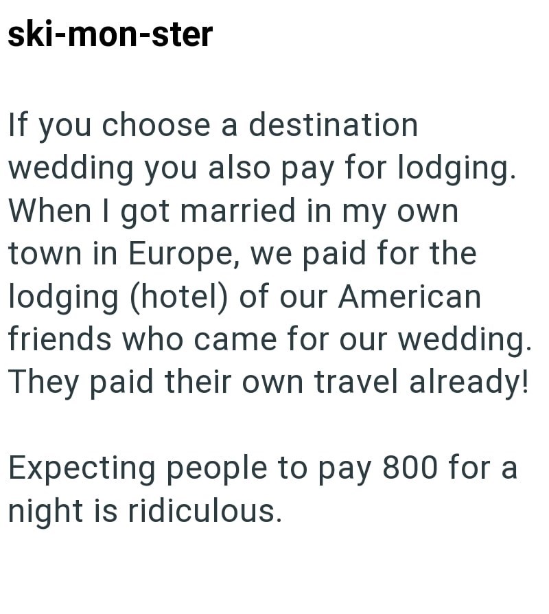 ski-mon-ster If you choose a destination wedding you also pay for lodging. When I got married in my own town in Europe, we paid for the lodging (hotel) of our American friends who came for our wedding. They paid their own travel already! Expecting people to pay 800 for a night is ridiculous.