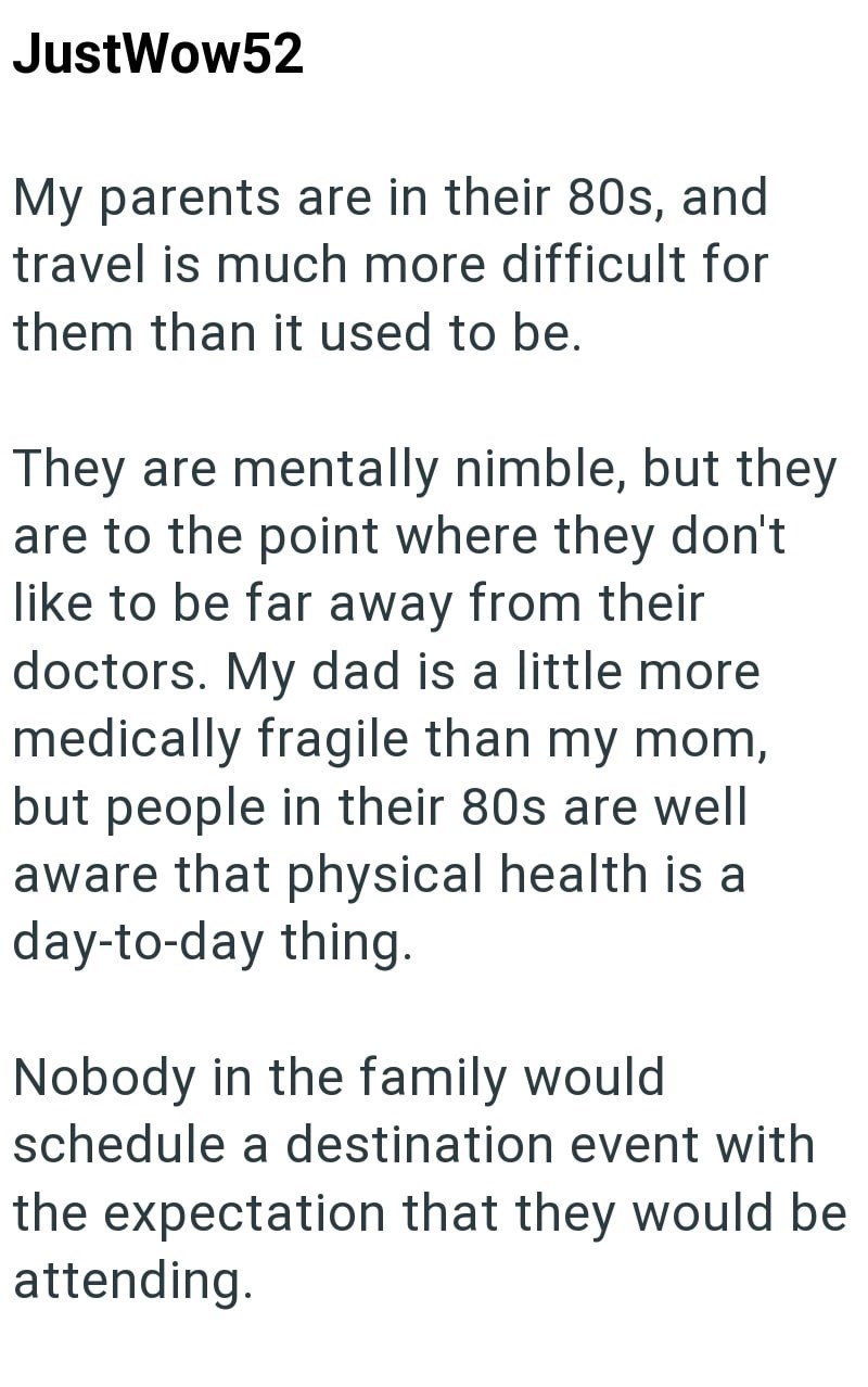 JustWow52 My parents are in their 80s, and travel is much more difficult for them than it used to be. They are mentally nimble, but they are to the point where they don't like to be far away from their doctors. My dad is a little more medically fragile than my mom, but people in their 80s are well aware that physical health is a day-to-day thing. Nobody in the family would. schedule a destination event with the expectation that they would be attending.