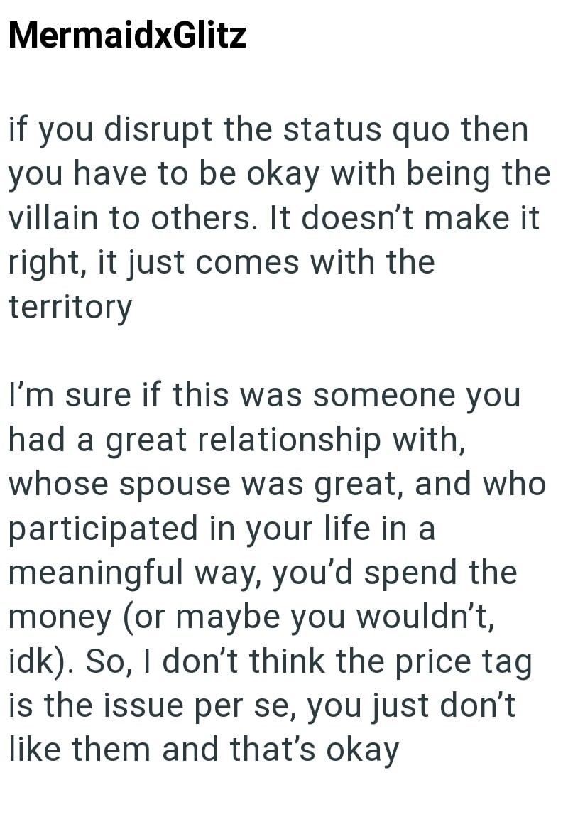 MermaidxGlitz if you disrupt the status quo then you have to be okay with being the villain to others. It doesn't make it right, it just comes with the territory I'm sure if this was someone you had a great relationship with, whose spouse was great, and who participated in your life in a meaningful way, you'd spend the money (or maybe you wouldn't, idk). So, I don't think the price tag is the issue per se, you just don't like them and that's okay