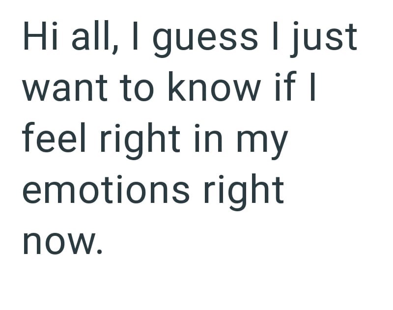 Hi all, I guess I just want to know if I feel right in my emotions right now.