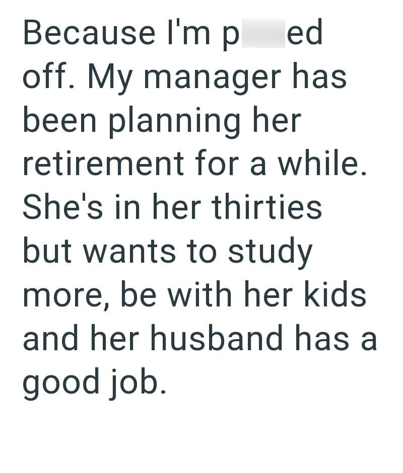 Because I'm p ed off. My manager has been planning her retirement for a while. She's in her thirties but wants to study more, be with her kids and her husband has a good job.