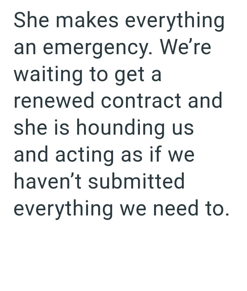 She makes everything an emergency. We're waiting to get a renewed contract and she is hounding us and acting as if we haven't submitted everything we need to.