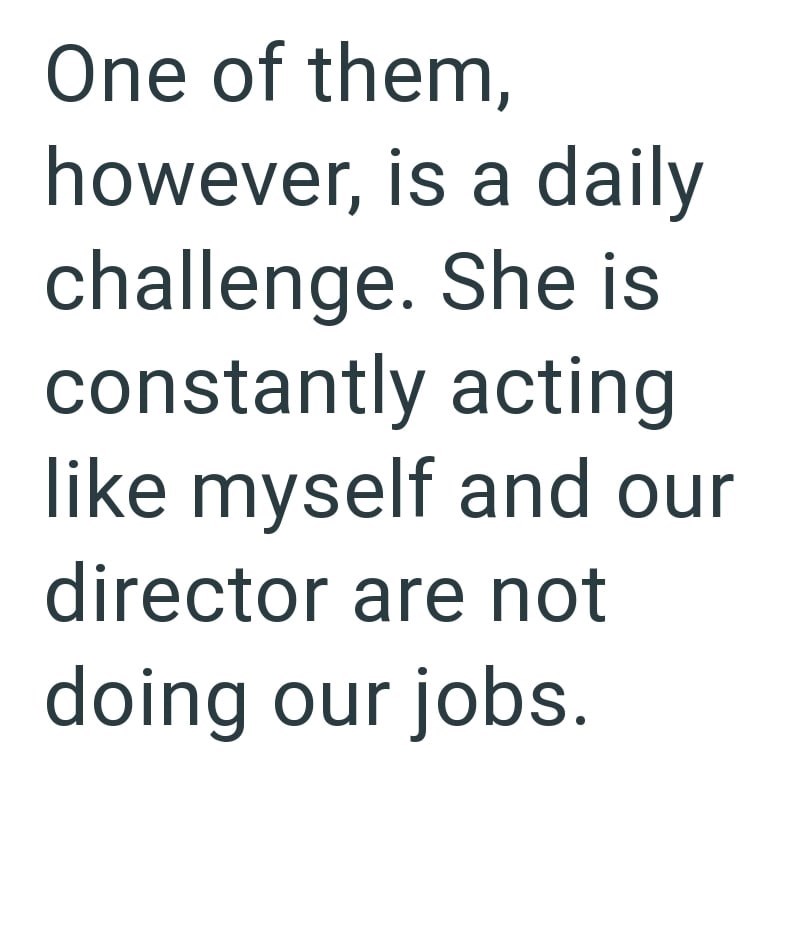 One of them, however, is a daily challenge. She is constantly acting like myself and our director are not doing our jobs.