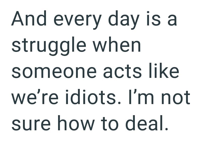 And every day is a struggle when someone acts like we're idiots. I'm not sure how to deal.