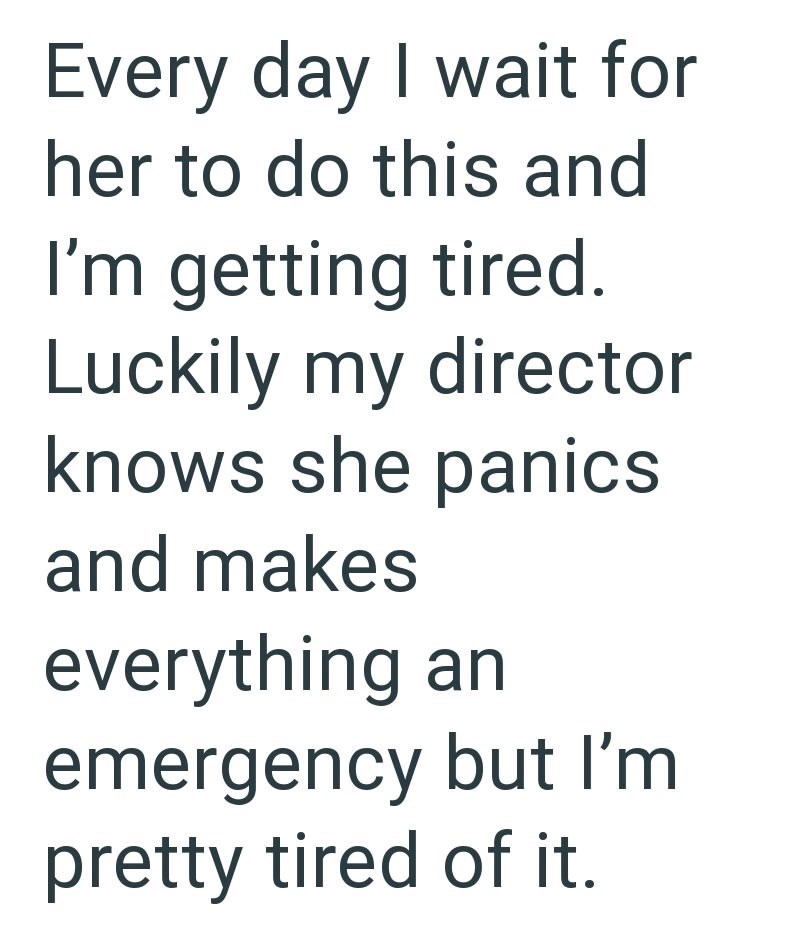 Every day I wait for her to do this and I'm getting tired. Luckily my director knows she panics and makes everything an emergency but I'm pretty tired of it.