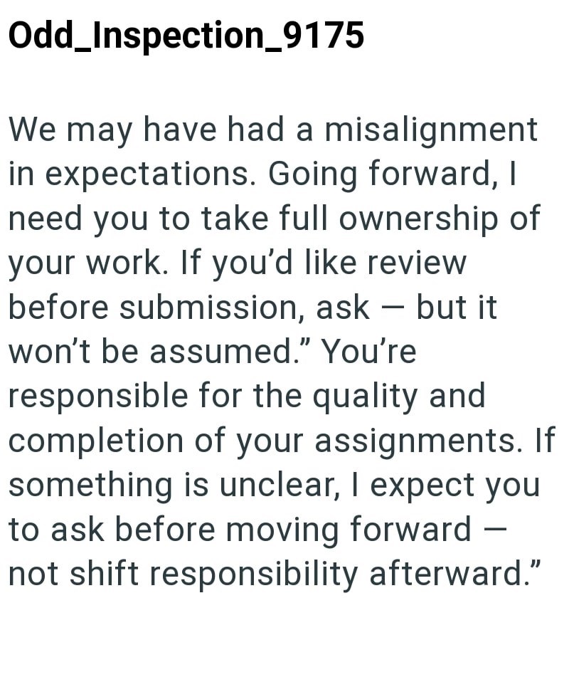 Odd_Inspection_9175 We may have had a misalignment in expectations. Going forward, I need you to take full ownership of your work. If you'd like review before submission, ask - but it won't be assumed." You're responsible for the quality and completion of your assignments. If something is unclear, I expect you to ask before moving forward not shift responsibility afterward."