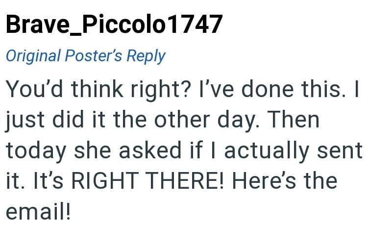 Brave_Piccolo 1747 Original Poster's Reply You'd think right? I've done this. I just did it the other day. Then today she asked if I actually sent it. It's RIGHT THERE! Here's the email!