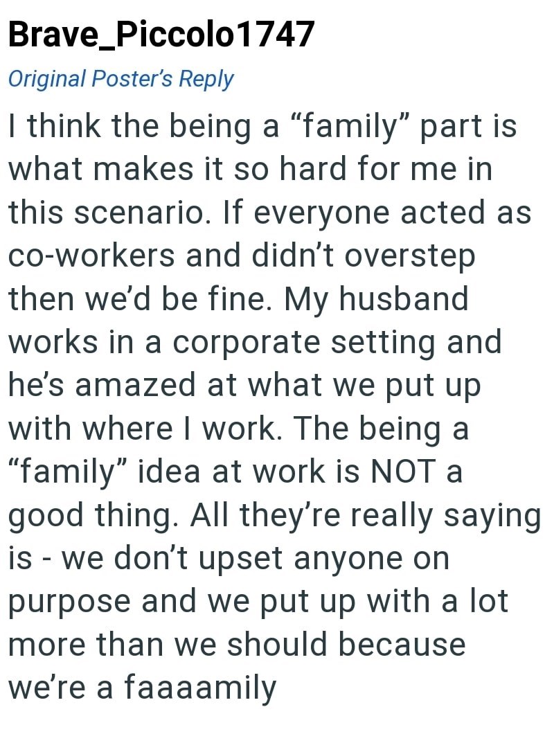 Brave_Piccolo 1747 Original Poster's Reply I think the being a "family" part is what makes it so hard for me in this scenario. If everyone acted as co-workers and didn't overstep then we'd be fine. My husband works in a corporate setting and he's amazed at what we put up with where I work. The being a "family" idea at work is NOT a good thing. All they're really saying is we don't upset anyone on - purpose and we put up with a lot more than we should because we're a faaaamily