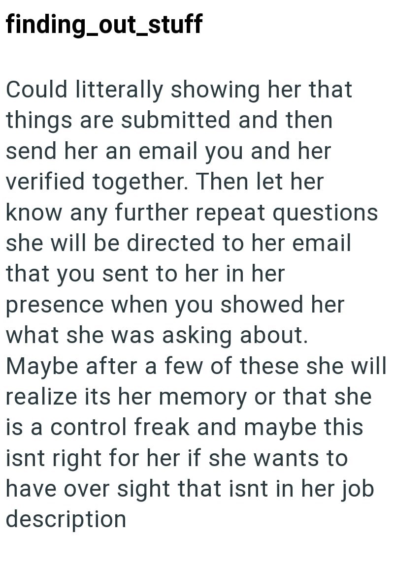 finding_out_stuff Could litterally showing her that things are submitted and then send her an email you and her verified together. Then let her know any further repeat questions she will be directed to her email that you sent to her in her presence when you showed her what she was asking about. Maybe after a few of these she will realize its her memory or that she is a control freak and maybe this isnt right for her if she wants to have over sight that isnt in her job description