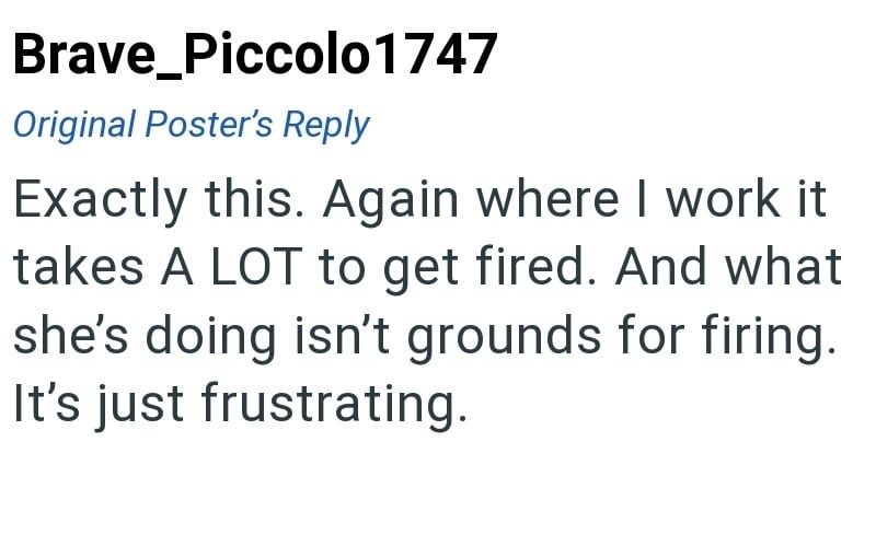 Brave_Piccolo 1747 Original Poster's Reply Exactly this. Again where I work it takes A LOT to get fired. And what she's doing isn't grounds for firing. It's just frustrating.