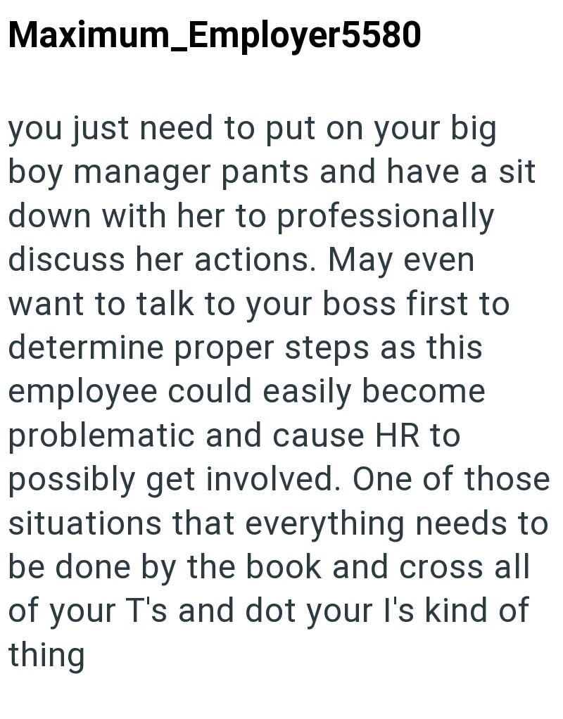 Maximum_Employer5580 you just need to put on your big boy manager pants and have a sit down with her to professionally discuss her actions. May even want to talk to your boss first to determine proper steps as this employee could easily become problematic and cause HR to possibly get involved. One of those situations that everything needs to be done by the book and cross all of your T's and dot your I's kind of thing