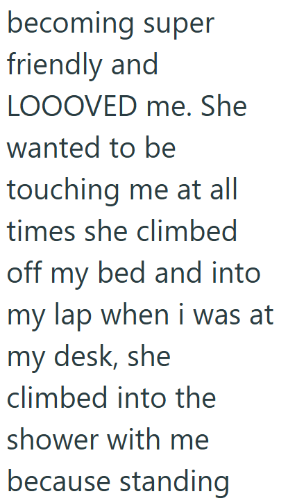 becoming super friendly and LOOOVED me. She wanted to be touching me at all times she climbed off my bed and into my lap when i was at my desk, she climbed into the shower with me because standing