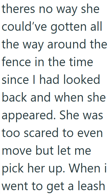 theres no way she could've gotten all the way around the fence in the time since I had looked back and when she appeared. She was too scared to even move but let me pick her up. When i went to get a leash