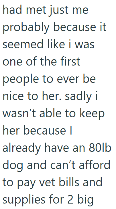 had met just me probably because it seemed like i was one of the first people to ever be nice to her. sadly i wasn't able to keep her because I already have an 80lb dog and can't afford to pay vet bills and supplies for 2 big