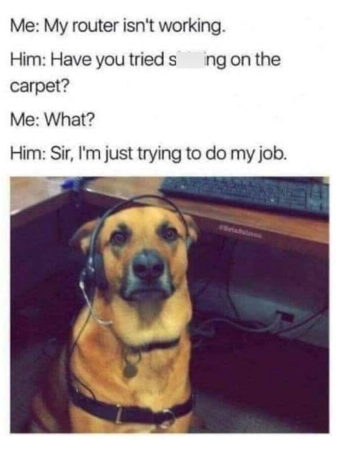 Me: My router isn't working. Him: Have you tried sing on the carpet? Me: What? Him: Sir, I'm just trying to do my job.