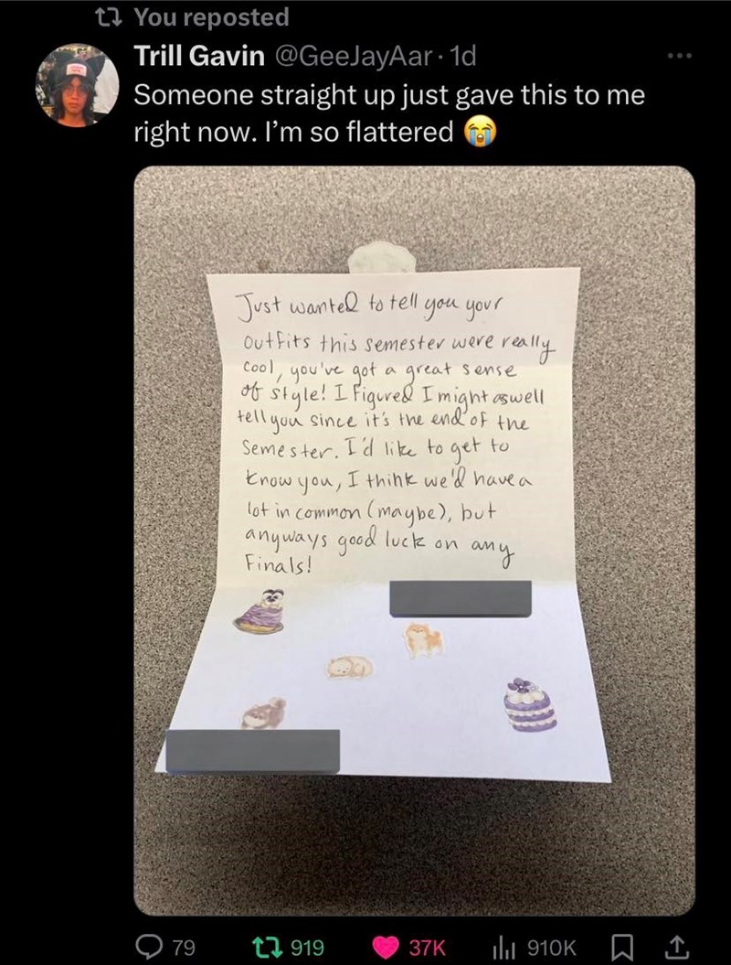 1 You reposted Trill Gavin @GeeJayAar. 1d Someone straight up just gave this to me right now. I'm so flattered Just wanted to tell. you your Outfits this semester were really Cool, you've got a great sense of style! I figured I might as well tell you since it's the end of the Semester. I'd like to get to know you, I think we'd have a lot in common (maybe), but anyways good luck on any Finals! 79 t 919 37K ill 910K