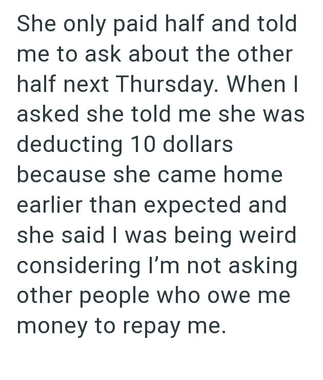 She only paid half and told me to ask about the other half next Thursday. When I asked she told me she was deducting 10 dollars because she came home earlier than expected and she said I was being weird considering I'm not asking other people who owe me money to repay me.