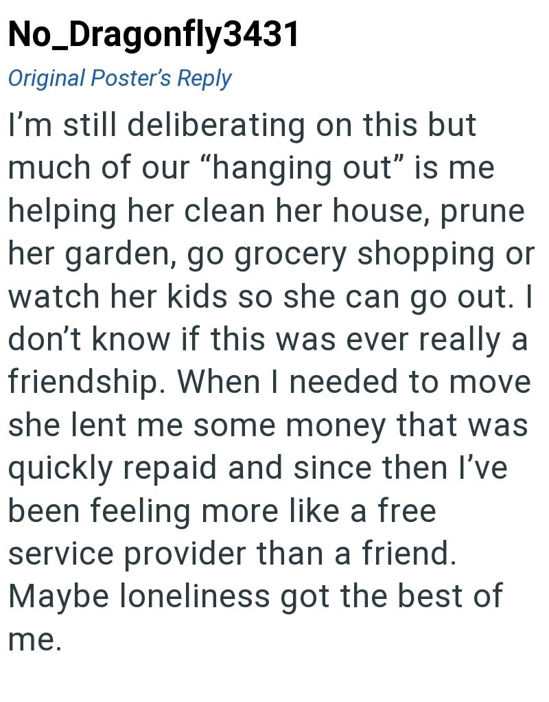No_Dragonfly3431 Original Poster's Reply I'm still deliberating on this but much of our "hanging out" is me helping her clean her house, prune her garden, go grocery shopping or watch her kids so she can go out. I don't know if this was ever really a friendship. When I needed to move she lent me some money that was quickly repaid and since then I've been feeling more like a free service provider than a friend. Maybe loneliness got the best of me.