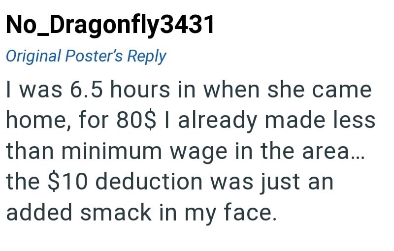 No_Dragonfly3431 Original Poster's Reply I was 6.5 hours in when she came home, for 80$ I already made less than minimum wage in the area... the $10 deduction was just an added smack in my face.