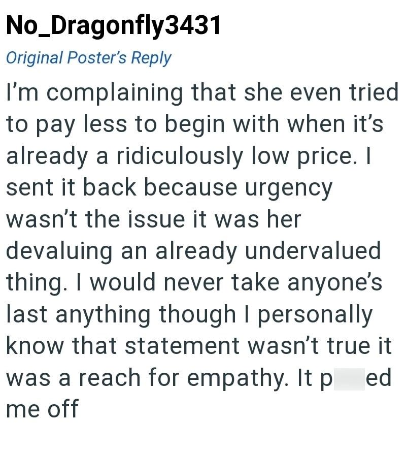 No_Dragonfly3431 Original Poster's Reply I'm complaining that she even tried to pay less to begin with when it's already a ridiculously low price. I sent it back because urgency wasn't the issue it was her devaluing an already undervalued thing. I would never take anyone's last anything though I personally know that statement wasn't true it was a reach for empathy. It p ed me off