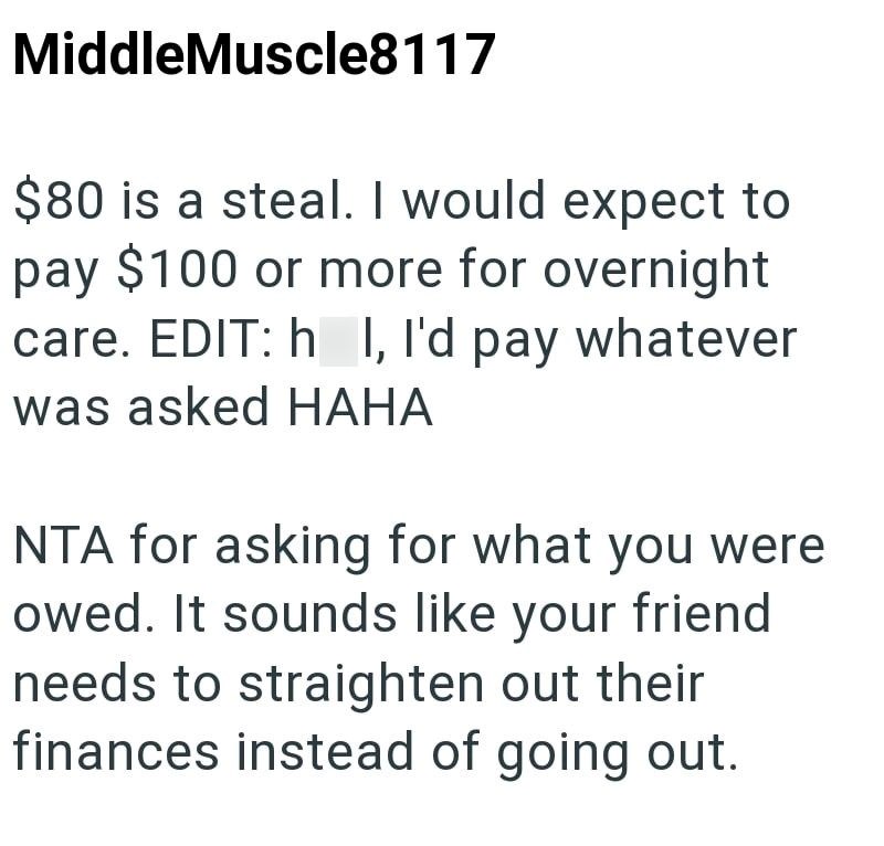 MiddleMuscle8117 $80 is a steal. I would expect to pay $100 or more for overnight care. EDIT: h I, I'd pay whatever was asked HAHA NTA for asking for what you were owed. It sounds like your friend needs to straighten out their finances instead of going out.