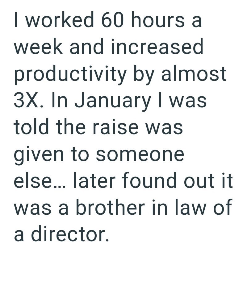 I worked 60 hours a week and increased productivity by almost 3X. In January I was told the raise was given to someone else... later found out it was a brother in law of a director.
