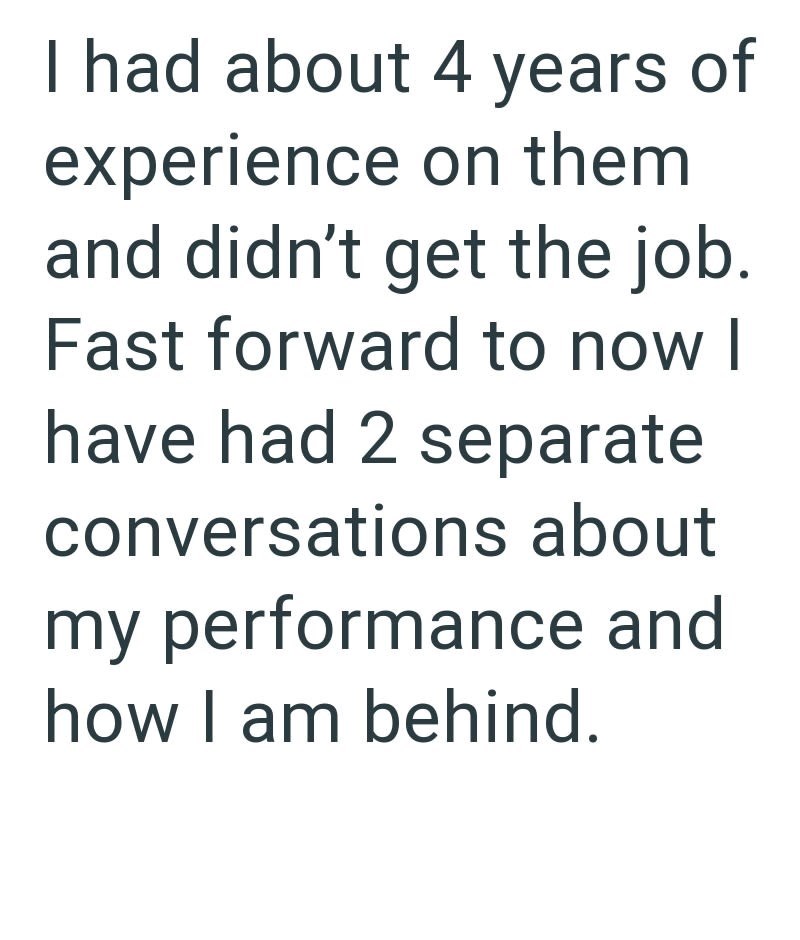 I had about 4 years of experience on them and didn't get the job. Fast forward to now I have had 2 separate conversations about my performance and how I am behind.