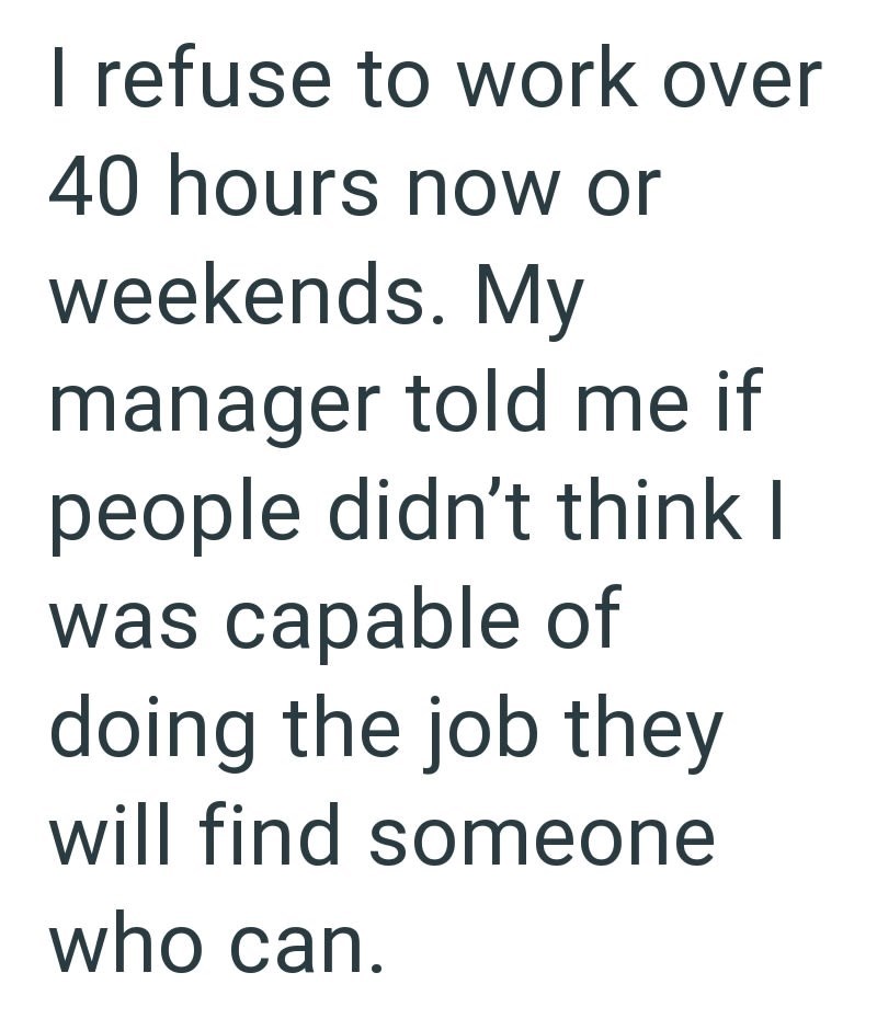 I refuse to work over 40 hours now or weekends. My manager told me if people didn't think I was capable of doing the job they will find someone who can.
