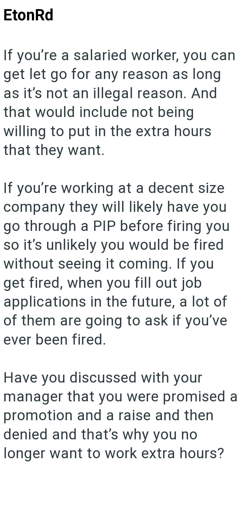 Eton Rd If you're a salaried worker, you can get let go for any reason as long as it's not an illegal reason. And that would include not being willing to put in the extra hours that they want. If you're working at a decent size company they will likely have you go through a PIP before firing you so it's unlikely you would be fired without seeing it coming. If you get fired, when you fill out job applications in the future, a lot of of them are going to ask if you've ever been fired. Have you dis