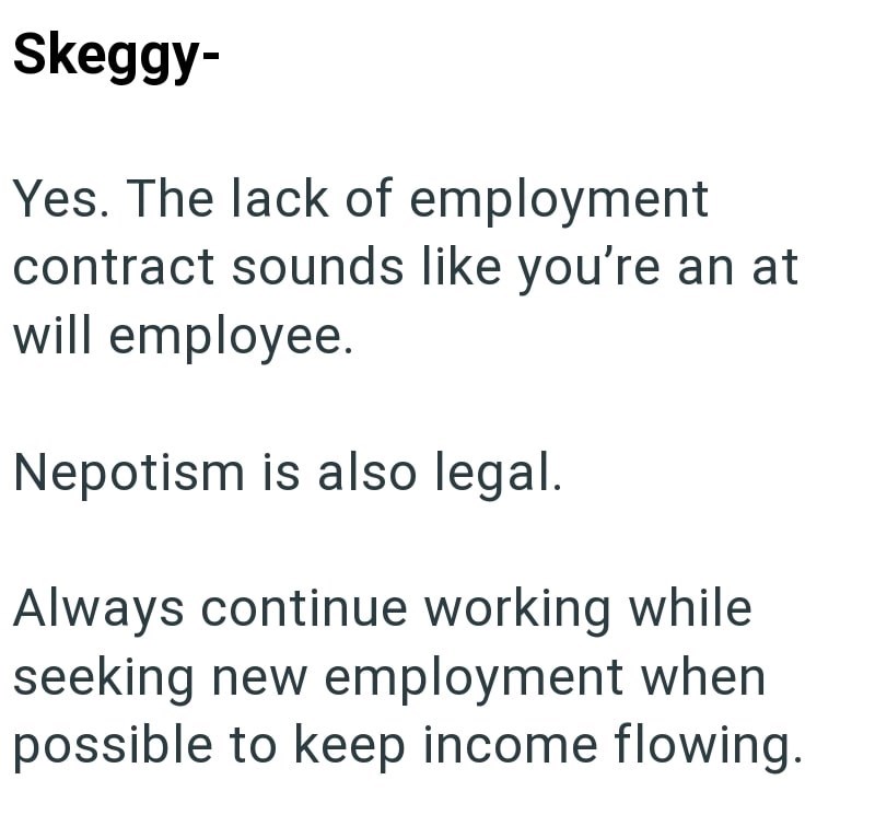 Skeggy- Yes. The lack of employment contract sounds like you're an at will employee. Nepotism is also legal. Always continue working while seeking new employment when possible to keep income flowing.