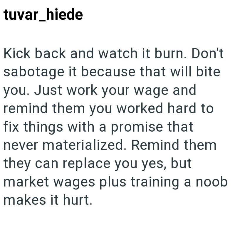 tuvar_hiede Kick back and watch it burn. Don't sabotage it because that will bite you. Just work your wage and remind them you worked hard to fix things with a promise that never materialized. Remind them they can replace you yes, but market wages plus training a noob. makes it hurt.