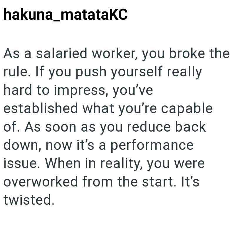 hakuna matataKC As a salaried worker, you broke the rule. If you push yourself really hard to impress, you've established what you're capable of. As soon as you reduce back down, now it's a performance issue. When in reality, you were overworked from the start. It's twisted.
