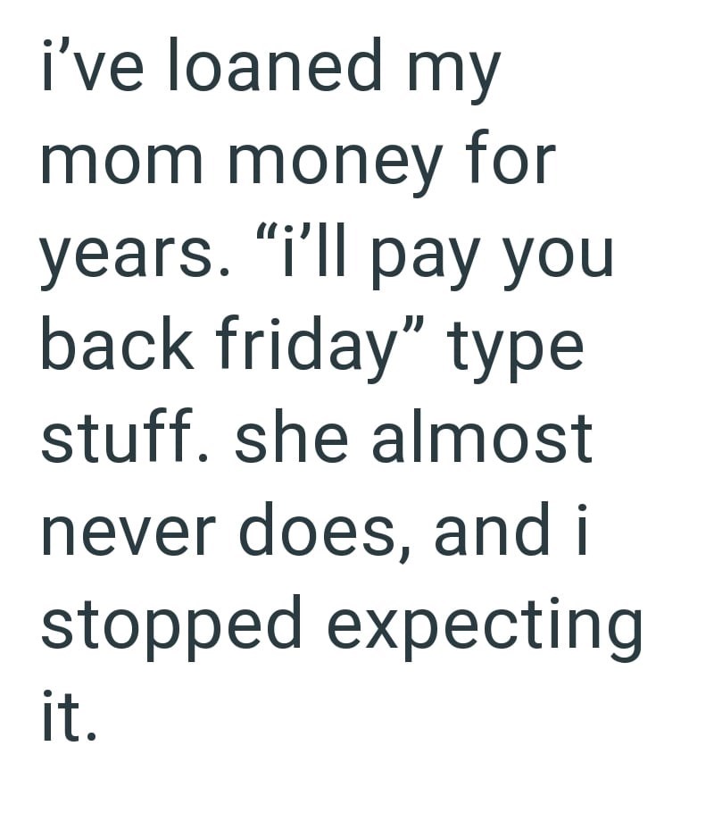 i've loaned my mom money for years. "i'll pay you back friday" type stuff. she almost never does, and i stopped expecting it.