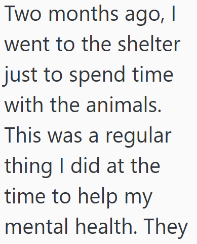 Two months ago, I went to the shelter just to spend time with the animals. This was a regular thing I did at the time to help my mental health. They