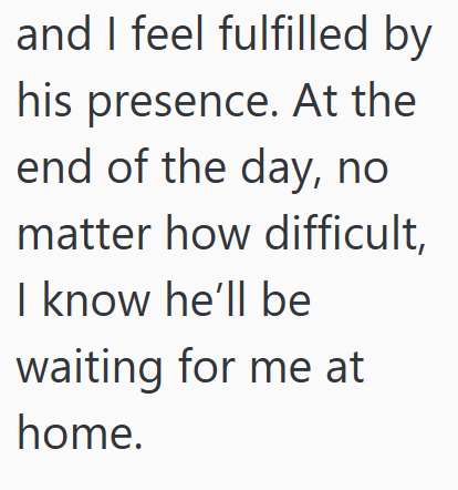 and I feel fulfilled by his presence. At the end of the day, no matter how difficult, I know he'll be waiting for me at home.