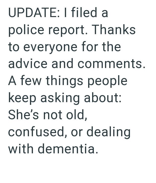 UPDATE: I filed a police report. Thanks to everyone for the advice and comments. A few things people keep asking about: She's not old, confused, or dealing with dementia.