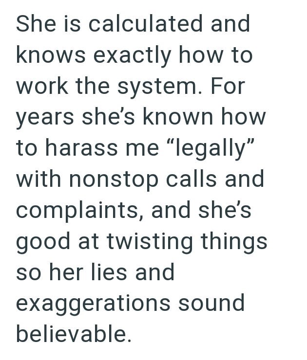 She is calculated and knows exactly how to work the system. For years she's known how to harass me "legally" with nonstop calls and complaints, and she's good at twisting things so her lies and exaggerations sound believable.