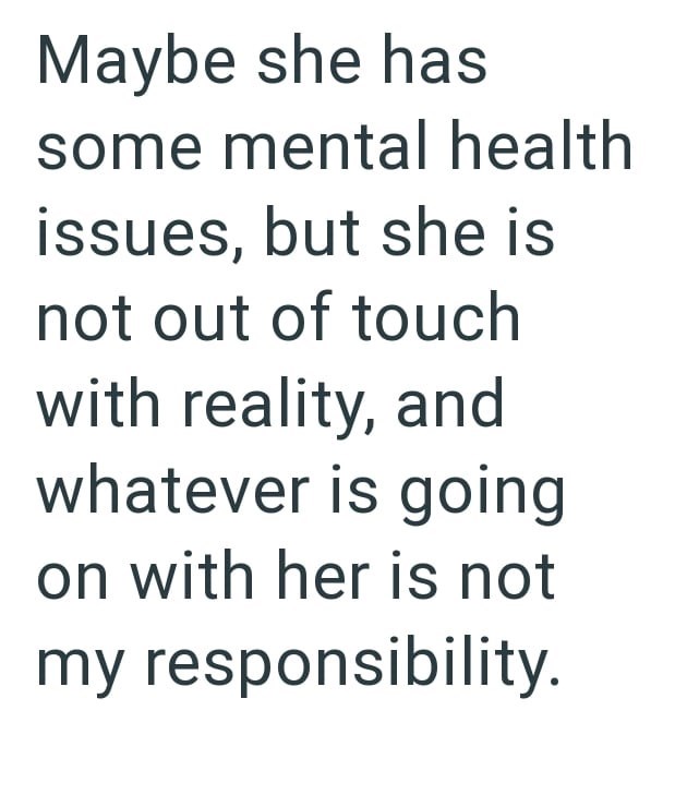 Maybe she has some mental health issues, but she is not out of touch with reality, and whatever is going on with her is not my responsibility.