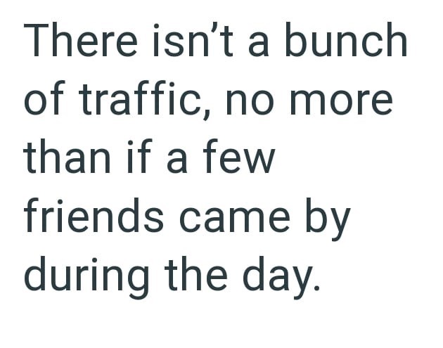 There isn't a bunch of traffic, no more than if a few friends came by during the day.
